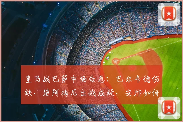 皇马战巴萨中场告急：巴尔韦德伤缺，楚阿梅尼出战成疑，安帅如何布阵？