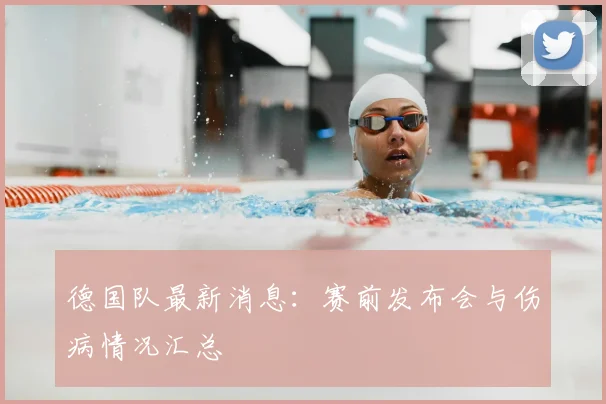 德国队最新消息：赛前发布会与伤病情况汇总