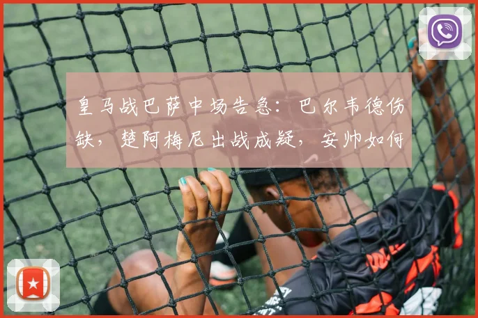 皇马战巴萨中场告急：巴尔韦德伤缺，楚阿梅尼出战成疑，安帅如何布阵？