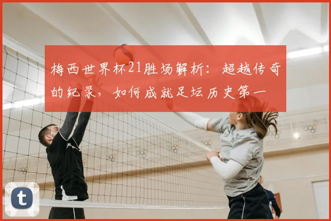 梅西世界杯21胜场解析：超越传奇的纪录，如何成就足坛历史第一