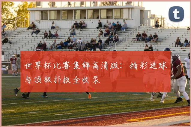 世界杯比赛集锦高清版：精彩进球与顶级扑救全收录