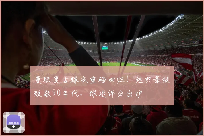 曼联复古球衣重磅回归！经典条纹致敬90年代，球迷评分出炉