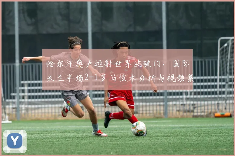 恰尔汗奥卢远射世界波破门，国际米兰半场2-1罗马技术分析与视频集锦
