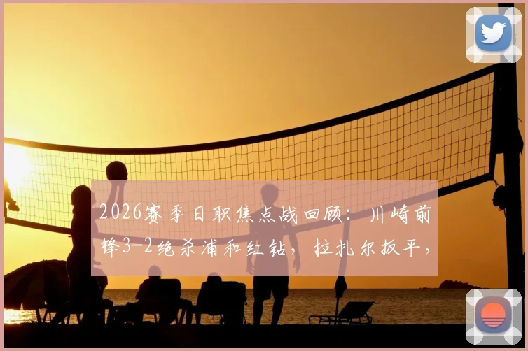 2026赛季日职焦点战回顾：川崎前锋3-2绝杀浦和红钻，拉扎尔扳平，河原创读秒世界波