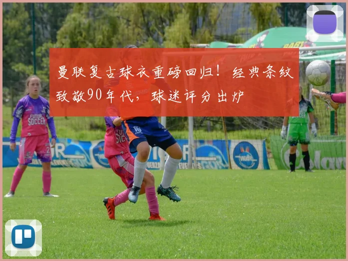 曼联复古球衣重磅回归！经典条纹致敬90年代，球迷评分出炉
