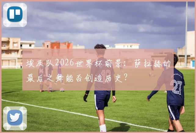 埃及队2026世界杯前景：萨拉赫的最后之舞能否创造历史？