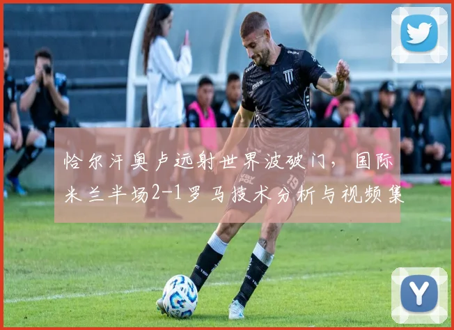 恰尔汗奥卢远射世界波破门，国际米兰半场2-1罗马技术分析与视频集锦