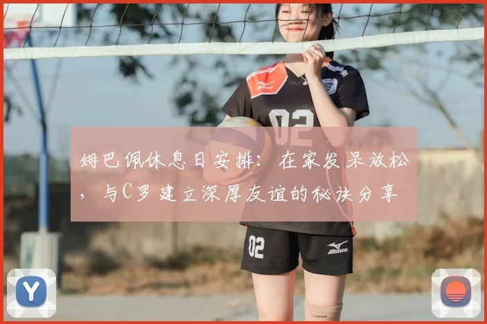 姆巴佩休息日安排：在家发呆放松，与C罗建立深厚友谊的秘诀分享