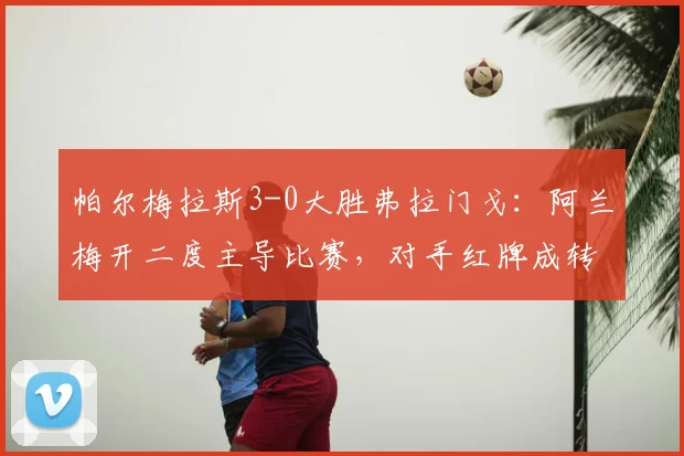 帕尔梅拉斯3-0大胜弗拉门戈：阿兰梅开二度主导比赛，对手红牌成转折点分析